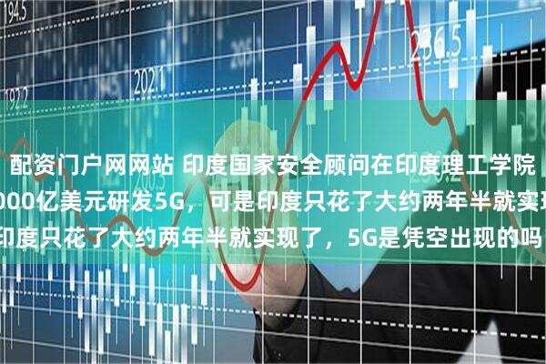 配资门户网网站 印度国家安全顾问在印度理工学院演讲时说，中国花了3000亿美元研发5G，可是印度只花了大约两年半就实现了，5G是凭空出现的吗？