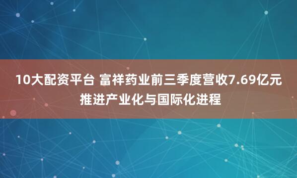 10大配资平台 富祥药业前三季度营收7.69亿元 推进产业化与国际化进程