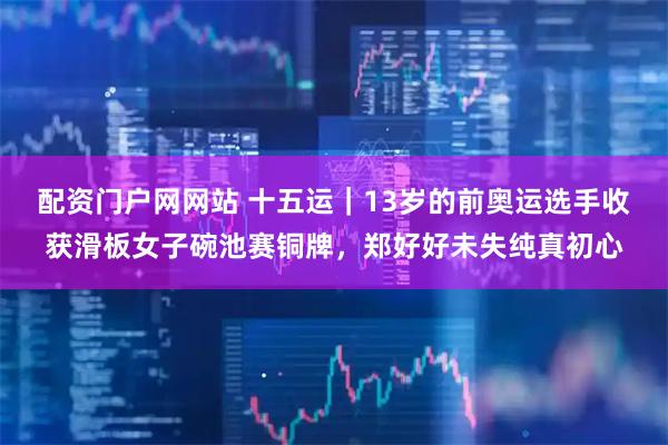 配资门户网网站 十五运｜13岁的前奥运选手收获滑板女子碗池赛铜牌，郑好好未失纯真初心