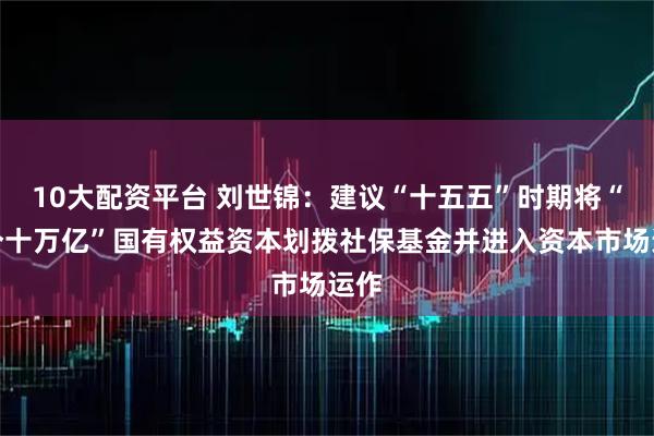 10大配资平台 刘世锦:建议“十五五”时期将“两个十万亿”国有权益资本划拨社保基金并进入资本市场运作
