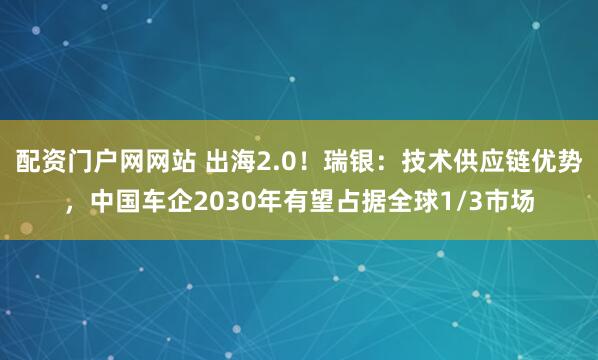 配资门户网网站 出海2.0！瑞银：技术供应链优势，中国车企2030年有望占据全球1/3市场