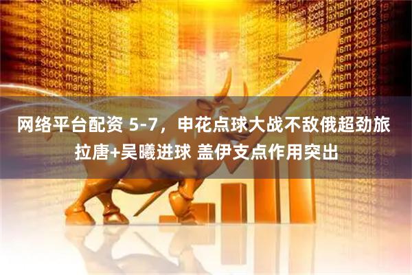 网络平台配资 5-7，申花点球大战不敌俄超劲旅 拉唐+吴曦进球 盖伊支点作用突出