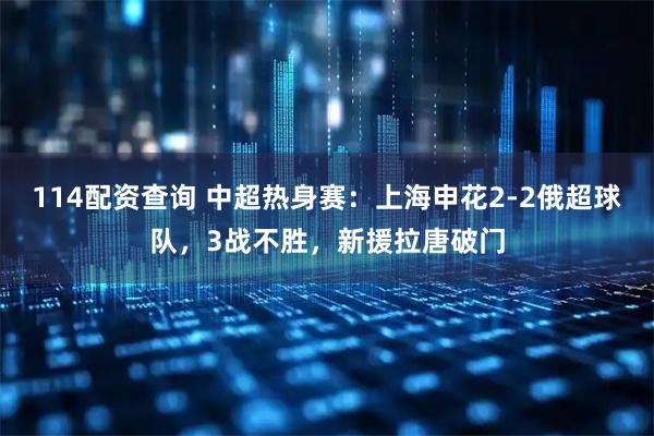 114配资查询 中超热身赛：上海申花2-2俄超球队，3战不胜，新援拉唐破门