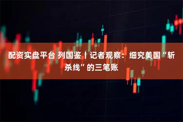 配资实盘平台 列国鉴丨记者观察：细究美国“斩杀线”的三笔账