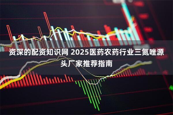 资深的配资知识网 2025医药农药行业三氮唑源头厂家推荐指南