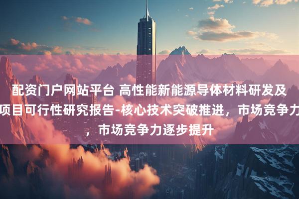 配资门户网站平台 高性能新能源导体材料研发及智能制造项目可行性研究报告-核心技术突破推进，市场竞争力逐步提升