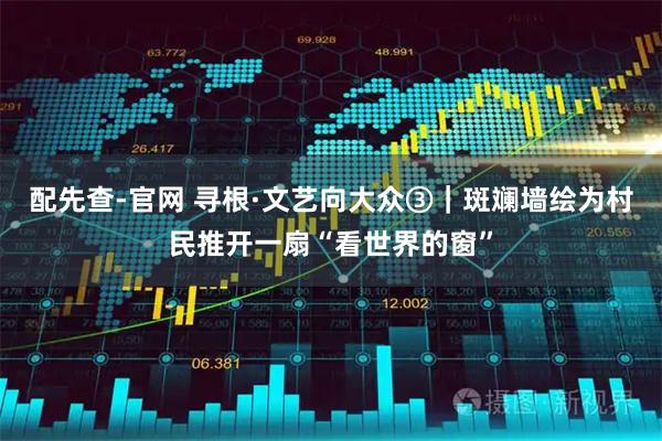 配先查-官网 寻根·文艺向大众③｜斑斓墙绘为村民推开一扇“看世界的窗”