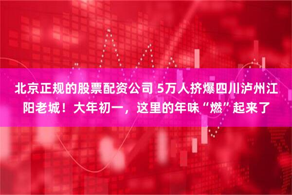 北京正规的股票配资公司 5万人挤爆四川泸州江阳老城！大年初一，这里的年味“燃”起来了
