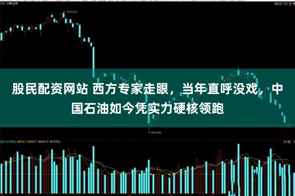 股民配资网站 西方专家走眼，当年直呼没戏，中国石油如今凭实力硬核领跑