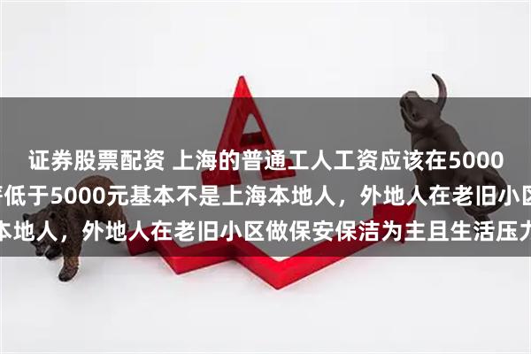 证券股票配资 上海的普通工人工资应该在5000~10000元以上，月薪低于5000元基本不是上海本地人，外地人在老旧小区做保安保洁为主且生活压力巨大