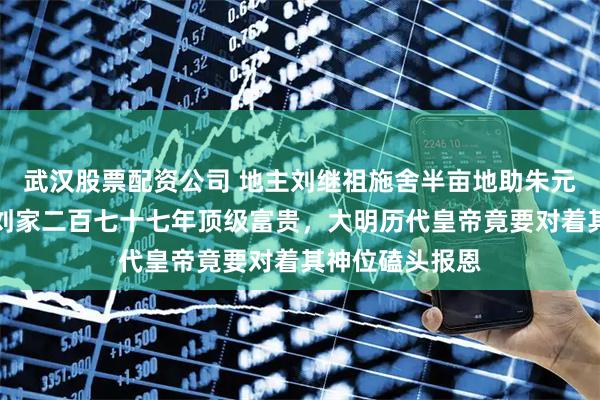 武汉股票配资公司 地主刘继祖施舍半亩地助朱元璋葬父，换来刘家二百七十七年顶级富贵，大明历代皇帝竟要对着其神位磕头报恩