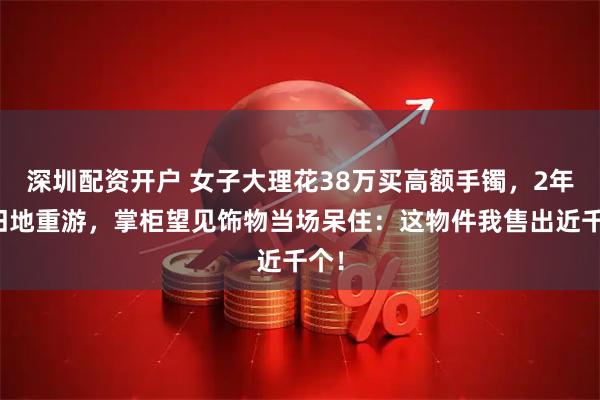 深圳配资开户 女子大理花38万买高额手镯，2年后旧地重游，掌柜望见饰物当场呆住：这物件我售出近千个！