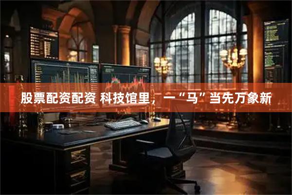 股票配资配资 科技馆里，一“马”当先万象新