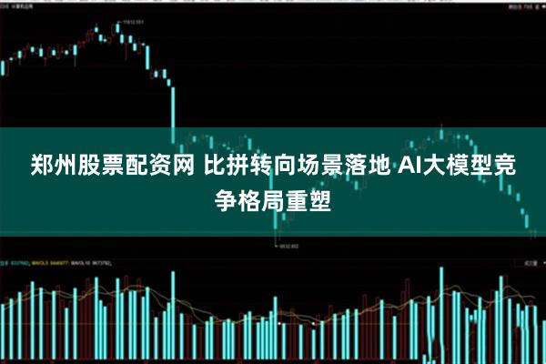 郑州股票配资网 比拼转向场景落地 AI大模型竞争格局重塑