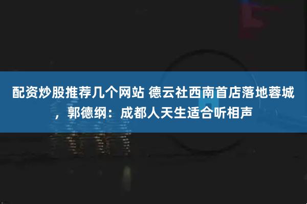 配资炒股推荐几个网站 德云社西南首店落地蓉城，郭德纲：成都人天生适合听相声