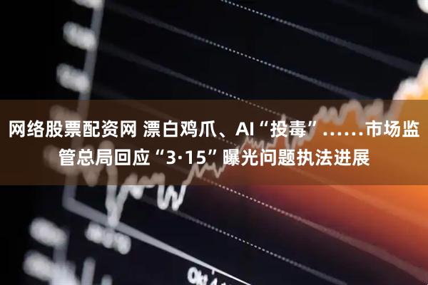 网络股票配资网 漂白鸡爪、AI“投毒”……市场监管总局回应“3·15”曝光问题执法进展