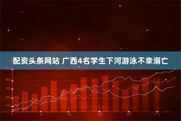 配资头条网站 广西4名学生下河游泳不幸溺亡