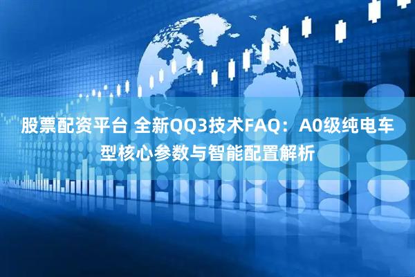 股票配资平台 全新QQ3技术FAQ：A0级纯电车型核心参数与智能配置解析