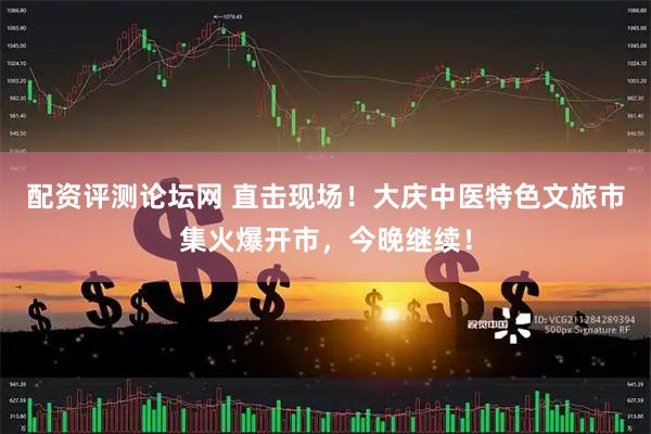 配资评测论坛网 直击现场！大庆中医特色文旅市集火爆开市，今晚继续！