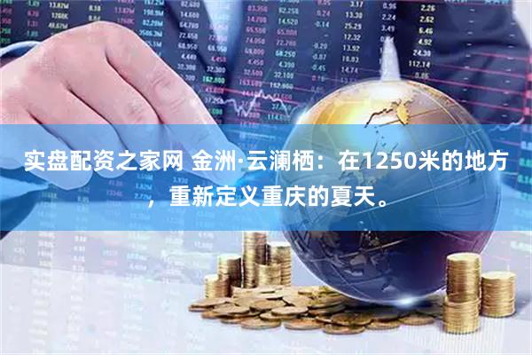 实盘配资之家网 金洲·云澜栖：在1250米的地方，重新定义重庆的夏天。