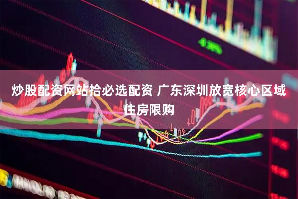 炒股配资网站拾必选配资 广东深圳放宽核心区域住房限购