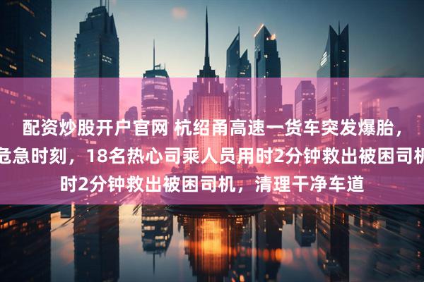配资炒股开户官网 杭绍甬高速一货车突发爆胎，瞬间失控翻车；危急时刻，18名热心司乘人员用时2分钟救出被困司机，清理干净车道
