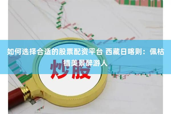 如何选择合适的股票配资平台 西藏日喀则：佩枯错美景醉游人