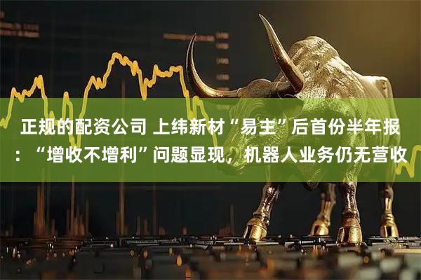 正规的配资公司 上纬新材“易主”后首份半年报：“增收不增利”问题显现，机器人业务仍无营收