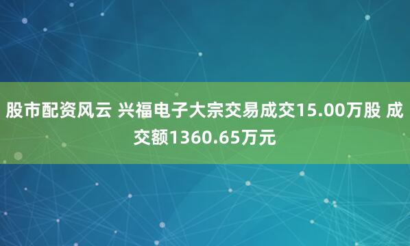股市配资风云 兴福电子大宗交易成交15.00万股 成交额1360.65万元